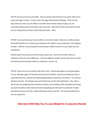 TIP #7: Go easy on the tea and coffee. They are pretty much harmless if you don't add a lot of
cream and sugar to them. It is the cream and sugar that becomes fattening. Think of it this
way, when you have a cup of coffee or tea with cream and two cubes of sugar, you are
essentially eating a piece of chocolate cake every time. Now think of how many pieces of cake
you are eating when you have a Venti Starbucks Latte – yikes.
TIP #8: If you must have your tea and coffee, try to drink it black. Black tea or coffee actually
has health benefits to it as long as you counteract the caffeine in your body with a nice big glass
of water. Caffeine is also not good for you because it affects functions in your body, like your
metabolism.
Another type of tea that you can drink freely is green tea. Green tea has been used as a
medicine in China for over 4,000 years. It aids the digestive system and can help ease an overly
full stomach and it has been linked to a reduction in cancer risk.
TIP #9: If you can say no to alcohol, then that is best. Alcohol beverages are not exactly good
for you, although a glass of red wine does have heart benefits, most are just fattening. Beer is
especially fattening. Cocktails are fattening depending on what they are made of. For instance,
whiskey and Coke. The whiskey may not be fattening, but the Coke definitely is. Plus, after a
few drinks most people get the munchies and when you're feeling a little inebriated and hungry
you won't be able to make rational decisions regarding your diet and it's usually late at night,
just before you pass out from a night of drinking, that you overeat. The overall combination is
just not a good one.
Click here It Will Help You To Lose Weight for A Long term Results
 