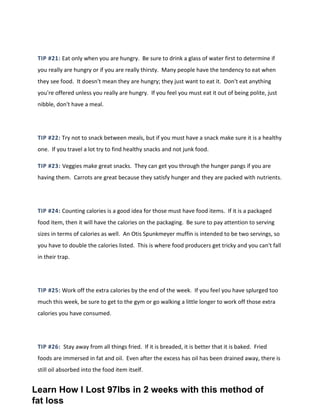 TIP #21: Eat only when you are hungry. Be sure to drink a glass of water first to determine if
you really are hungry or if you are really thirsty. Many people have the tendency to eat when
they see food. It doesn't mean they are hungry; they just want to eat it. Don't eat anything
you're offered unless you really are hungry. If you feel you must eat it out of being polite, just
nibble, don't have a meal.
TIP #22: Try not to snack between meals, but if you must have a snack make sure it is a healthy
one. If you travel a lot try to find healthy snacks and not junk food.
TIP #23: Veggies make great snacks. They can get you through the hunger pangs if you are
having them. Carrots are great because they satisfy hunger and they are packed with nutrients.
TIP #24: Counting calories is a good idea for those must have food items. If it is a packaged
food item, then it will have the calories on the packaging. Be sure to pay attention to serving
sizes in terms of calories as well. An Otis Spunkmeyer muffin is intended to be two servings, so
you have to double the calories listed. This is where food producers get tricky and you can't fall
in their trap.
TIP #25: Work off the extra calories by the end of the week. If you feel you have splurged too
much this week, be sure to get to the gym or go walking a little longer to work off those extra
calories you have consumed.
TIP #26: Stay away from all things fried. If it is breaded, it is better that it is baked. Fried
foods are immersed in fat and oil. Even after the excess has oil has been drained away, there is
still oil absorbed into the food item itself.
Learn How I Lost 97lbs in 2 weeks with this method of
fat loss
 