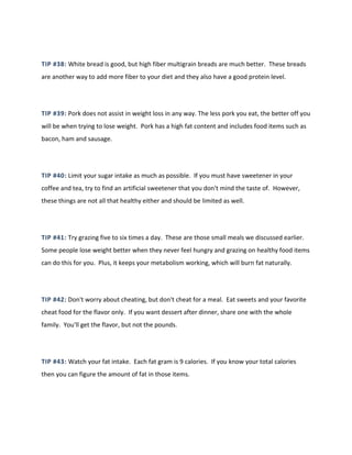 TIP #38: White bread is good, but high fiber multigrain breads are much better. These breads
are another way to add more fiber to your diet and they also have a good protein level.
TIP #39: Pork does not assist in weight loss in any way. The less pork you eat, the better off you
will be when trying to lose weight. Pork has a high fat content and includes food items such as
bacon, ham and sausage.
TIP #40: Limit your sugar intake as much as possible. If you must have sweetener in your
coffee and tea, try to find an artificial sweetener that you don't mind the taste of. However,
these things are not all that healthy either and should be limited as well.
TIP #41: Try grazing five to six times a day. These are those small meals we discussed earlier.
Some people lose weight better when they never feel hungry and grazing on healthy food items
can do this for you. Plus, it keeps your metabolism working, which will burn fat naturally.
TIP #42: Don't worry about cheating, but don't cheat for a meal. Eat sweets and your favorite
cheat food for the flavor only. If you want dessert after dinner, share one with the whole
family. You'll get the flavor, but not the pounds.
TIP #43: Watch your fat intake. Each fat gram is 9 calories. If you know your total calories
then you can figure the amount of fat in those items.
 