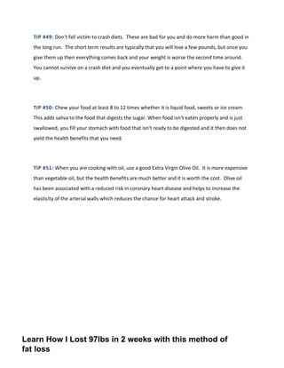 TIP #49: Don't fall victim to crash diets. These are bad for you and do more harm than good in
the long run. The short term results are typically that you will lose a few pounds, but once you
give them up then everything comes back and your weight is worse the second time around.
You cannot survive on a crash diet and you eventually get to a point where you have to give it
up.
TIP #50: Chew your food at least 8 to 12 times whether it is liquid food, sweets or ice cream.
This adds saliva to the food that digests the sugar. When food isn't eaten properly and is just
swallowed, you fill your stomach with food that isn't ready to be digested and it then does not
yield the health benefits that you need.
TIP #51: When you are cooking with oil, use a good Extra Virgin Olive Oil. It is more expensive
than vegetable oil, but the health benefits are much better and it is worth the cost. Olive oil
has been associated with a reduced risk in coronary heart disease and helps to increase the
elasticity of the arterial walls which reduces the chance for heart attack and stroke.
Learn How I Lost 97lbs in 2 weeks with this method of
fat loss
 