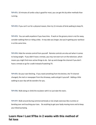 TIP #71: 10 minutes of cardio a day is good for most, you can get this by other methods than
running.
TIP #72: If you can't run for a physical reason, then try 15 minutes of brisk walking to keep fit.
TIP #73: You can walk anywhere if you have time. If work or the grocery store is not far away,
consider walking there or riding a bike. It may take you longer, but you're getting your workout
in at the same time.
TIP #74: Hide the remote control from yourself. Remote controls are also evil when it comes
to losing weight. If you didn't have a remote, you may not even turn on the television, which
means you might find more active things to do. Get up and change the channel if you don't
have a remote or go for a walk instead of watching TV.
TIP #75: Do your own fetching. If you need something from the kitchen, the TV channel
changed, the mail or newspaper from the driveway, walk and get it yourself. Adding a little
walking to your day will do wonders for you.
TIP #76: Walk along or climb the escalator with it or just take the stairs.
TIP #77: Walk around during commercial breaks or do simple exercises like crunches or
bending over and touching your toes. Do anything to get your body moving more and to keep
your blood pumping.
Learn How I Lost 97lbs in 2 weeks with this method of
fat loss
 