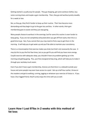 Getting started is usually easy for people. They go shopping, get some workout clothes, buy
some running shoes and maybe a gym membership. Then, they go and workout pretty steadily
for a week or two.
But, as they go, they find it harder to keep up their routine. Their lives become more
demanding and they begin to go to the gym less and less. In other words, their gym
membership goes to waste and they just stop going.
Many people choose to workout in the evenings, but for some this routine is even harder to
keep going. If you are not completely exhausted when you get off from work, then this is a
good time to go. But, if you cannot then you may need to find a way to get there in the
morning. It will help you to get woke up and you'll be able to maintain your consistency.
There is a misconception that exercise makes you tired, but that's not necessarily the case. It
may do this to you the first few times, but as you get fit you will find you have more energy.
Couple exercise with adequate sleep, you shouldn't have any problem getting up in the
morning and getting going. Plus, you'll be energized all day long, which will help you to make it
through your workday much easier.
Even if you don't have a gym membership, chances are that there is a sidewalk outside your
house and some people may even have access to a pool. Get up a half hour earlier, throw on
the sneakers and get to walking, running, jogging or whatever your exercise of choice is. If you
have a four legged friend, they'll surely enjoy this time with you as well.
Learn How I Lost 97lbs in 2 weeks with this method of
fat loss
 