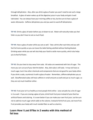 through dehydration. Also, after you drink a glass of water you won't need to eat such a large
breakfast. A glass of water wakes up all the digestive juices in your body and gets it well
lubricated. You can always have your morning coffee or tea, but be sure to have a glass of
water afterwards. Caffeine dehydrates you and you want to ward off dehydration.
TIP #3: Drink a glass of water before you sit down to eat. Water will naturally make you feel
fuller so you don't have to eat as much food.
TIP #4: Have a glass of water while you eat as well. Take a drink after each bite and you will
feel full more quickly so you can leave the table feeling satisfied without feeling bloated.
Drinking water while you eat will also help your food to settle more quickly, which also helps
you to feel full faster.
TIP #5: Do your best to stay away from soda. All sodas are sweetened with lots of sugar. The
more you can cut out of your diet the better. Also, diet soda is still soda. It may not have as
much sugar, but it has other chemicals and components that are not good for your body either.
If you drink a soda, counteract it with a glass of water. Remember, caffeine dehydrates you as
well. Decaffeinated sodas still have caffeine in small amounts as well and just as much sugar, so
they are not much healthier either.
TIP #6: Fruit juice isn't as healthy as most people think either. Juice actually has a lot of sugar
in it as well. If you are craving a glass of juice, drink fresh fruit juice instead of juice that has
artificial flavors and coloring. It is even better if you can make your own fruit juice. Just be sure
not to add too much sugar which adds to the calories. Instead of drink fruit juice, eat more fruit.
Fruit provides your body with much needed fiber as well as vitamins.
Learn How I Lost 97lbs in 2 weeks with this method of
fat loss
 