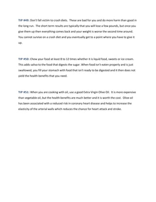 TIP #49: Don't fall victim to crash diets. These are bad for you and do more harm than good in
the long run. The short term results are typically that you will lose a few pounds, but once you
give them up then everything comes back and your weight is worse the second time around.
You cannot survive on a crash diet and you eventually get to a point where you have to give it
up.
TIP #50: Chew your food at least 8 to 12 times whether it is liquid food, sweets or ice cream.
This adds saliva to the food that digests the sugar. When food isn't eaten properly and is just
swallowed, you fill your stomach with food that isn't ready to be digested and it then does not
yield the health benefits that you need.
TIP #51: When you are cooking with oil, use a good Extra Virgin Olive Oil. It is more expensive
than vegetable oil, but the health benefits are much better and it is worth the cost. Olive oil
has been associated with a reduced risk in coronary heart disease and helps to increase the
elasticity of the arterial walls which reduces the chance for heart attack and stroke.
 