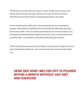 TIP #10: If you must have alcohol, try dry wine. Dry wine is better than your sweet wines,
because sweet wines have more sugar! Dry wines have sugar, but most of it has been
fermented away into alcohol and from a weight gaining perspective, dry is better.
TIP #11: Another word on coffee, that is not necessarily bad, but more interesting than
anything. Some people have reported that when they drank black coffee before exercising,
they lost more weight. There's no scientific proof to back this, but nutritionists believe it may
be caused by the body being forced to depend on fat for fuel. Hey, it's worth trying if you can
stand black coffee. Just remember to drink plenty of water during your exercise!
TIP #12: Avoid drinking excessive amounts of coffee, as it desensitizes your body to the natural
fat burning effects that caffeine has. One or two cups (if the day's really slow to get started)
max.
HERE SEE HOW I MELTED OFF 55 POUNDS
WITHIN A MONTH WITHOUT ANY DIET
AND EXERCISE
 