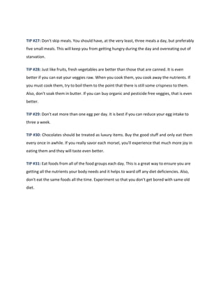 TIP #27: Don't skip meals. You should have, at the very least, three meals a day, but preferably
five small meals. This will keep you from getting hungry during the day and overeating out of
starvation.
TIP #28: Just like fruits, fresh vegetables are better than those that are canned. It is even
better if you can eat your veggies raw. When you cook them, you cook away the nutrients. If
you must cook them, try to boil them to the point that there is still some crispness to them.
Also, don't soak them in butter. If you can buy organic and pesticide free veggies, that is even
better.
TIP #29: Don't eat more than one egg per day. It is best if you can reduce your egg intake to
three a week.
TIP #30: Chocolates should be treated as luxury items. Buy the good stuff and only eat them
every once in awhile. If you really savor each morsel, you'll experience that much more joy in
eating them and they will taste even better.
TIP #31: Eat foods from all of the food groups each day. This is a great way to ensure you are
getting all the nutrients your body needs and it helps to ward off any diet deficiencies. Also,
don't eat the same foods all the time. Experiment so that you don't get bored with same old
diet.
 