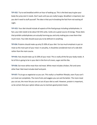 TIP #32: Try to eat breakfast within an hour of waking up. This is the best way to give your
body the jump start it needs. Don't wait until you are really hungry. Breakfast is important, but
you don't need to stuff yourself. The idea is that you're breaking the fast from not easting all
night.
TIP #33: Your diet should include all aspects of the food groups including carbohydrates. In
fact, your diet needs to be about 50-55% carbs. Carbs are a great source of energy. Those diets
that prohibit carbohydrates are actually harming you and only making you crave them that
much more. Your diet should cause you to be deficient in anything.
TIP #34: Proteins should make up only 25-30% of your diet. Far too much emphasis is put on
meat as the main part of your meal. In actuality, it should be considered more of a side dish
rather than the main course.
TIP #35: Fats should make up 15-20% of your meal. This is really all the fat your body needs. A
lot of this is going to be in your diet in the form of cream, sugar and the like.
TIP #36: Eat more white meat than red meat. White meat includes chicken, fish and some
other fowl. Red meat includes beef and pork.
TIP #37: Try to go as vegetarian as you can. This really is a healthier lifestyle, even if you can't
cut meat out completely. The more fruits and veggies you can eat the better. The more meat
you cut out, the more fat you can cut out of your diet as well. However, protein is important,
so be certain that your option allows you to maintain good protein levels.
 