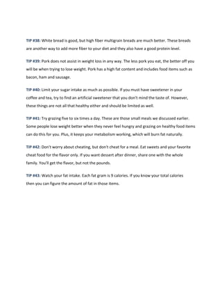 TIP #38: White bread is good, but high fiber multigrain breads are much better. These breads
are another way to add more fiber to your diet and they also have a good protein level.
TIP #39: Pork does not assist in weight loss in any way. The less pork you eat, the better off you
will be when trying to lose weight. Pork has a high fat content and includes food items such as
bacon, ham and sausage.
TIP #40: Limit your sugar intake as much as possible. If you must have sweetener in your
coffee and tea, try to find an artificial sweetener that you don't mind the taste of. However,
these things are not all that healthy either and should be limited as well.
TIP #41: Try grazing five to six times a day. These are those small meals we discussed earlier.
Some people lose weight better when they never feel hungry and grazing on healthy food items
can do this for you. Plus, it keeps your metabolism working, which will burn fat naturally.
TIP #42: Don't worry about cheating, but don't cheat for a meal. Eat sweets and your favorite
cheat food for the flavor only. If you want dessert after dinner, share one with the whole
family. You'll get the flavor, but not the pounds.
TIP #43: Watch your fat intake. Each fat gram is 9 calories. If you know your total calories
then you can figure the amount of fat in those items.
 