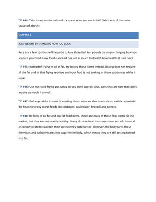 CHAPTER 3
LOSE WEIGHT BY CHANGING HOW YOU COOK
TIP #44: Take it easy on the salt and try to cut what you use in half. Salt is one of the main
causes of obesity.
Here are a few tips that will help you to lose those first ten pounds by simply changing how you
prepare your food. How food is cooked has just as much to do with how healthy it is or isnot.
TIP #45: Instead of frying in oil or fat, try baking those items instead. Baking does not require
all the fat and oil that frying requires and your food is not soaking in those substances while it
cooks.
TIP #46: Use non-stick frying pan spray so you don't use oil. Also, pans that are non-stick don't
require as much, if any oil.
TIP #47: Boil vegetables instead of cooking them. You can also steam them, as this is probably
the healthiest way to eat foods like cabbages, cauliflower, broccoli and carrots.
TIP #48: Be leery of no fat and low fat food items. There are many of these food items on the
market, but they are not exactly healthy. Many of these food items use some sort of chemical
or carbohydrate to sweeten them so that they taste better. However, the body turns these
chemicals and carbohydrates into sugar in the body, which means they are still getting turned
into fat.
 