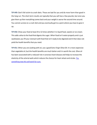 TIP #49: Don't fall victim to crash diets. These are bad for you and do more harm than good in
the long run. The short term results are typically that you will lose a few pounds, but once you
give them up then everything comes back and your weight is worse the second time around.
You cannot survive on a crash diet and you eventually get to a point where you have to give it
up.
TIP #50: Chew your food at least 8 to 12 times whether it is liquid food, sweets or ice cream.
This adds saliva to the food that digests the sugar. When food isn't eaten properly and is just
swallowed, you fill your stomach with food that isn't ready to be digested and it then does not
yield the health benefits that you need.
TIP #51: When you are cooking with oil, use a good Extra Virgin Olive Oil. It is more expensive
than vegetable oil, but the health benefits are much better and it is worth the cost. Olive oil
has been associated with a reduced risk in coronary heart disease and helps to increase the
elasticity of the arterial walls which reduces the chance for heart attack and stroke. Try
something new this will work for sure.
 