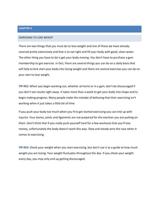 EXERCISING TO LOSE WEIGHT
There are two things that you must do to lose weight and one of those we have already
covered pretty extensively and that is to eat right and fill your body with good, clean water.
The other thing you have to do is get your body moving. You don't have to purchase a gym
membership to get exercise. In fact, there are several things you can do on a daily basis that
will help to kick start your body into losing weight and there are several exercises you can do on
your own to lose weight.
TIP #52: When you begin working out, whether at home or in a gym, don't be discouraged if
you don't see results right away. It takes more than a week to get your body into shape and to
begin making progress. Many people make the mistake of believing that their exercising isn't
working when it just takes a little bit of time.
If you push your body too much when you first get started exercising you can end up with
injuries. Your bones, joints and ligaments are not prepared for the exertion you are putting on
them. Don't think that if you really push yourself hard for a few workouts that you'll lose
money, unfortunately the body doesn't work this way. Slow and steady wins the race when it
comes to exercising.
TIP #53: Check your weight when you start exercising, but don't use it as a guide to how much
weight you are losing. Your weight fluctuates throughout the day. If you check your weight
every day, you may only end up getting discouraged.
CHAPTER 4
 
