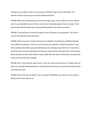 waiting on you makes it easier for you to get out of bed and go exercise with them. You
wouldn't want to stand up your exercise buddy would you?
TIP #60: When your body tells you it has had enough, take a break. When you have worked
out for a considerable amount of time, you will start receiving signals from your body. This is
particularly important when you are just getting started in your exercise routine.
TIP #61: If you decide to increase the length of your workouts, do so gradually. The same is
true for the intensity of your workouts.
TIP #62: Select an exercise routine that suits your lifestyle. Everybody has a different lifestyle
and a different profession. There is no set time that you should or should not workout. If you
like to workout late before you go to bed because it is relaxing to you then do it. If you like to
workout early in the morning because it helps you wake up then that's great too. Some people
like to workout on their lunch break to take a break from the stress of their job or because that
is the only time they have available.
TIP #63: Don't stand around, walk around. If you can walk around then do it. People who are
pacers are actually doing themselves a lot of good because they are constantly moving. Pacing
also helps you think.
TIP #64: Don't sit if you can stand. If you can stand comfortably, you will burn more calories
doing so than if you were to sit.
 
