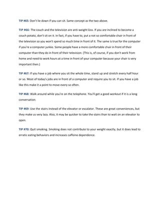 TIP #65: Don't lie down if you can sit. Same concept as the two above.
TIP #66: The couch and the television are anti-weight loss. If you are inclined to become a
couch potato, don't sit on it. In fact, if you have to, put a not so comfortable chair in front of
the television so you won't spend so much time in front of it. The same is true for the computer
if you're a computer junkie. Some people have a more comfortable chair in front of their
computer than they do in front of their television. (This is, of course, if you don't work from
home and need to work hours at a time in front of your computer because your chair is very
important then.)
TIP #67: If you have a job where you sit the whole time, stand up and stretch every half hour
or so. Most of today's jobs are in front of a computer and require you to sit. If you have a job
like this make it a point to move every so often.
TIP #68: Walk around while you're on the telephone. You'll get a good workout if it is a long
conversation.
TIP #69: Use the stairs instead of the elevator or escalator. These are great conveniences, but
they make us very lazy. Also, it may be quicker to take the stairs than to wait on an elevator to
open.
TIP #70: Quit smoking. Smoking does not contribute to your weight exactly, but it does lead to
erratic eating behaviors and increases caffeine dependence.
 