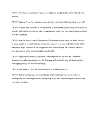 TIP #71: 10 minutes of cardio a day is good for most, you can get this by other methods than
running.
TIP #72: If you can't run for a physical reason, then try 15 minutes of brisk walking to keep fit.
TIP #73: You can walk anywhere if you have time. If work or the grocery store is not far away,
consider walking there or riding a bike. It may take you longer, but you're getting your workout
in at the same time.
TIP #74: Hide the remote control from yourself. Remote controls are also evil when it comes
to losing weight. If you didn't have a remote, you may not even turn on the television, which
means you might find more active things to do. Get up and change the channel if you don't
have a remote or go for a walk instead of watching TV.
TIP #75: Do your own fetching. If you need something from the kitchen, the TV channel
changed, the mail or newspaper from the driveway, walk and get it yourself. Adding a little
walking to your day will do wonders for you.
TIP #76: Walk along or climb the escalator with it or just take the stairs.
TIP #77: Walk around during commercial breaks or do simple exercises like crunches or
bending over and touching your toes. Do anything to get your body moving more and to keep
your blood pumping.
 