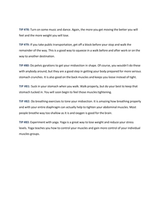 TIP #78: Turn on some music and dance. Again, the more you get moving the better you will
feel and the more weight you will lose.
TIP #79: If you take public transportation, get off a block before your stop and walk the
remainder of the way. This is a good way to squeeze in a walk before and after work or on the
way to another destination.
TIP #80: Do pelvic gyrations to get your midsection in shape. Of course, you wouldn't do these
with anybody around, but they are a good step in getting your body prepared for more serious
stomach crunches. It is also good on the back muscles and keeps you loose instead of tight.
TIP #81: Suck in your stomach when you walk. Walk properly, but do your best to keep that
stomach tucked in. You will soon begin to feel those muscles tightening.
TIP #82: Do breathing exercises to tone your midsection. It is amazing how breathing properly
and with your entire diaphragm can actually help to tighten your abdominal muscles. Most
people breathe way too shallow as it is and oxygen is good for the brain.
TIP #83: Experiment with yoga. Yoga is a great way to lose weight and reduce your stress
levels. Yoga teaches you how to control your muscles and gain more control of your individual
muscles groups.
 