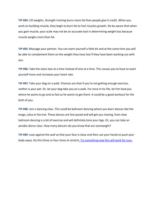 TIP #84: Lift weights. Strength training burns more fat than people give it credit. When you
work on building muscle, they begin to burn fat to fuel muscles growth. Do be aware that when
you gain muscle, your scale may not be an accurate tool in determining weight loss because
muscle weighs more than fat.
TIP #85: Massage your partner. You can exert yourself a little bit and at the same time you will
be able to complement them on the weight they have lost if they have been working out with
you.
TIP #86: Take the stairs two at a time instead of one at a time. This causes you to have to exert
yourself more and increases your heart rate.
TIP #87: Take your dog on a walk. Chances are that if you're not getting enough exercise,
neither is your pet. Or, let your dog take you on a walk. For once in his life, let him lead you
where he wants to go and as fast as he wants to get there. It could be a good workout for the
both of you.
TIP #88: Join a dancing class. This could be ballroom dancing where you learn dances like the
tango, salsa or fox trot. These dances are fast paced and will get you moving. Even slow
ballroom dancing is a lot of exercise and will definitely tone your legs. Or, you can take an
aerobic dance class. How many dancers do you know that are overweight?
TIP #89: Lean against the wall so that your face is close and then use your hands to push your
body away. Do this three or four times to stretch. Try something new this will work for sure.
 