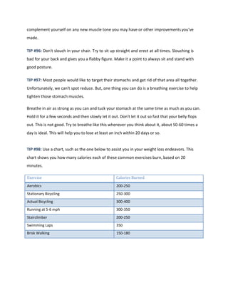 complement yourself on any new muscle tone you may have or other improvementsyou've
made.
TIP #96: Don't slouch in your chair. Try to sit up straight and erect at all times. Slouching is
bad for your back and gives you a flabby figure. Make it a point to always sit and stand with
good posture.
TIP #97: Most people would like to target their stomachs and get rid of that area all together.
Unfortunately, we can't spot reduce. But, one thing you can do is a breathing exercise to help
tighten those stomach muscles.
Breathe in air as strong as you can and tuck your stomach at the same time as much as you can.
Hold it for a few seconds and then slowly let it out. Don't let it out so fast that your belly flops
out. This is not good. Try to breathe like this whenever you think about it, about 50-60 times a
day is ideal. This will help you to lose at least an inch within 20 days or so.
TIP #98: Use a chart, such as the one below to assist you in your weight loss endeavors. This
chart shows you how many calories each of these common exercises burn, based on 20
minutes.
Exercise Calories Burned
Aerobics 200-250
Stationary Bicycling 250-300
Actual Bicycling 300-400
Running at 5-6 mph 300-350
Stairclimber 200-250
Swimming Laps 350
Brisk Walking 150-180
 