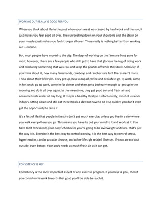 CONSISTENCY IS KEY
When you think about life in the past when your sweat was caused by hard work and the sun, it
just makes you feel good all over. The sun beating down on your shoulders and the strain on
your muscles just makes you feel stronger all over. There really is nothing better than working
out – outside.
But, most people have moved to the city. The days of working on the farm are long gone for
most, however, there are a few people who still get to have that glorious feeling of doing work
and producing something that was real and keep the pounds off while they do it. Seriously, if
you think about it, how many farm hands, cowboys and ranchers are fat? There aren't many.
Think about their lifestyles. They get up, have a cup of coffee and breakfast, go to work, come
in for lunch, go to work, come in for dinner and then go to bed early enough to get up in the
morning and do it all over again. In the meantime, they get good sun and fresh air and
consume fresh water all day long. It truly is a healthy lifestyle. Unfortunately, most of us work
indoors, sitting down and still eat three meals a day but have to do it so quickly you don't even
get the opportunity to taste it.
It's a fact of life that people in the city don't get much exercise, unless you live in a city where
you walk everywhere you go. This means you have to put your mind to it and work at it. You
have to fit fitness into your daily schedule or you're going to be overweight and sick. That's just
the way it is. Exercise is the best way to control obesity, it is the best way to control stress,
hypertension, cardio vascular disease, and other lifestyle related illnesses. If you can workout
outside, even better. Your body needs as much fresh air as it can get.
Consistency is the most important aspect of any exercise program. If you have a goal, then if
you consistently work towards that goal, you'll be able to reach it.
WORKING OUT REALLY IS GOOD FOR YOU
 