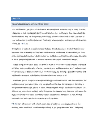 WEIGHT LOSS BEGINNING WITH WHAT YOU DRINK
First and foremost, people don't realize that what they drink is the first step in losing that first
10 pounds. In fact, most people don't know that when they feel hungry, they may actually be
dehydrated and they are really thirsty, not hungry. Water is remarkable as well. Over 66% of
your body weight is nothing but water. This is also why water plays an important role in weight
control. So TIP #1 is:
Drink plenty of water. It is recommended that you drink 8 glasses per day, but that may take
you some time to work up to. Your body needs a whole lot of water. Water doesn't just flush
all the toxins out of your body, but it makes you feel better and healthier. When you drink a lot
of water you just begin to feel fit and this is the motivation you need to lose weight.
The best thing about water is you can drink as much as you want because it has no calories at
all. When you're drinking a lot of water, you eat less as well because you won't feel as though
you are starving to death. Remember, if you feel hungry, try drinking a glass of water first and
you'll realize you were probably just dehydrated and not hungry at all.
The whole 8 glasses a day rule is really something you should strive for. The best way to do this
and to measure your water intake is to buy a jug from the drug store or grocery store that is
designed to hold exactly 8 glasses of water. These are great weight loss tools because you can
fill them up, freeze them and as it melts throughout the day you have fresh and cold water. Or,
if you don't mind your water room temperature you can drink it that way as well. All that
matters is that you're getting in the water your body needs.
TIP #2: Start off your day with a fresh, clean glass of water. As soon as you get up in the
morning, drink one down. This will help your body to get going because it won't be fighting
CHAPTER 1
 