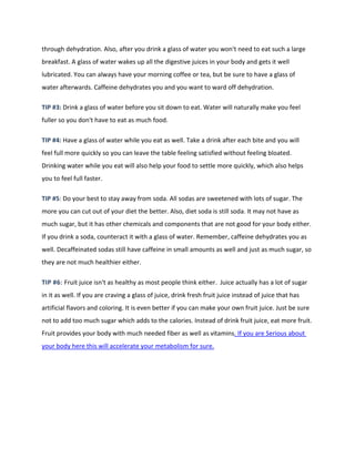 through dehydration. Also, after you drink a glass of water you won't need to eat such a large
breakfast. A glass of water wakes up all the digestive juices in your body and gets it well
lubricated. You can always have your morning coffee or tea, but be sure to have a glass of
water afterwards. Caffeine dehydrates you and you want to ward off dehydration.
TIP #3: Drink a glass of water before you sit down to eat. Water will naturally make you feel
fuller so you don't have to eat as much food.
TIP #4: Have a glass of water while you eat as well. Take a drink after each bite and you will
feel full more quickly so you can leave the table feeling satisfied without feeling bloated.
Drinking water while you eat will also help your food to settle more quickly, which also helps
you to feel full faster.
TIP #5: Do your best to stay away from soda. All sodas are sweetened with lots of sugar. The
more you can cut out of your diet the better. Also, diet soda is still soda. It may not have as
much sugar, but it has other chemicals and components that are not good for your body either.
If you drink a soda, counteract it with a glass of water. Remember, caffeine dehydrates you as
well. Decaffeinated sodas still have caffeine in small amounts as well and just as much sugar, so
they are not much healthier either.
TIP #6: Fruit juice isn't as healthy as most people think either. Juice actually has a lot of sugar
in it as well. If you are craving a glass of juice, drink fresh fruit juice instead of juice that has
artificial flavors and coloring. It is even better if you can make your own fruit juice. Just be sure
not to add too much sugar which adds to the calories. Instead of drink fruit juice, eat more fruit.
Fruit provides your body with much needed fiber as well as vitamins. If you are Serious about
your body here this will accelerate your metabolism for sure.
 