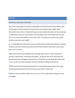 EATING WELL AND LOSING THE POUNDS
Okay, when most people think about losing weight and eating, they think about dieting. Well,
unfortunately, all of the fad diets out there tend to cause people to gain weight. Why?
Because they starve them to death and the person eventually breaks down and eats everything
in sight because they are so darn hungry. They also deprive them of the foods that they love.
This is not a way to lose weight, nor is it a way to live. You only cause yourself stress, which
actually causes you to gain weight!
So, in eating right there a few tips that you can follow each and every day and they're not going
to deprive you of the foods that you love, but treat those foods as luxury items so you enjoy
them that much more.
TIP #13: Eat fresh fruit and vegetables that have high water content. These are foods like
tomatoes, watermelons, cantaloupe, kiwi, grapes – you get the idea. All of those fresh and
flavorful juicy fruits and veggies are good for you. These items contain about 90 to 95% water,
so you can eat a lot of these and they will fill you up without adding on the pounds.
TIP #14: Eat fresh fruit instead of processed fruit. Anything that is processed as more sugar.
Processed and canned fruits also do not have as much fiber as fresh fruits.
TIP #15: Increase your fiber intake as much as you can. This usually means eating more fruits
and veggies.
CHAPTER 2
 