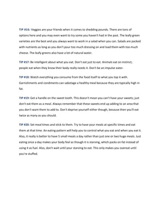 TIP #16: Veggies are your friends when it comes to shedding pounds. There are tons of
options here and you may even want to try some you haven't had in the past. The leafy green
varieties are the best and you always want to work in a salad when you can. Salads are packed
with nutrients as long as you don't pour too much dressing on and load them with too much
cheese. The leafy greens also have a lot of natural water.
TIP #17: Be intelligent about what you eat. Don't eat just to eat. Animals eat on instinct;
people eat when they know their body really needs it. Don't be an impulse eater.
TIP #18: Watch everything you consume from the food itself to what you top it with.
Garnishments and condiments can sabotage a healthy meal because they are typically high in
fat.
TIP #19: Get a handle on the sweet tooth. This doesn't mean you can't have your sweets; just
don't eat them as a meal. Always remember that these sweets end up adding to an area that
you don't want them to add to. Don't deprive yourself either though, because then you'll eat
twice as many as you should.
TIP #20: Set meal times and stick to them. Try to have your meals at specific times and eat
them at that time. An eating pattern will help you to control what you eat and when you eat it.
Also, it really is better to have 5 small meals a day rather than just one or two huge meals. Just
eating once a day makes your body feel as though it is starving, which packs on fat instead of
using it as fuel. Also, don't wait until your starving to eat. This only makes you overeat until
you're stuffed.
 
