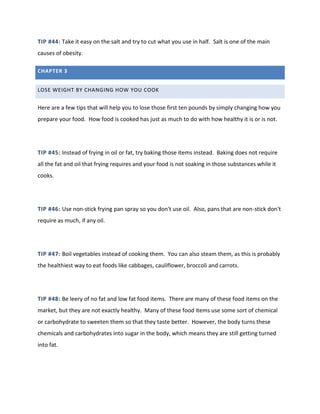 TIP #44: Take it easy on the salt and try to cut what you use in half. Salt is one of the main
causes of obesity.
CHAPTER 3
LOSE WEIGHT BY CHANGING HOW YOU COOK
Here are a few tips that will help you to lose those first ten pounds by simply changing how you
prepare your food. How food is cooked has just as much to do with how healthy it is or is not.
TIP #45: Instead of frying in oil or fat, try baking those items instead. Baking does not require
all the fat and oil that frying requires and your food is not soaking in those substances while it
cooks.
TIP #46: Use non-stick frying pan spray so you don't use oil. Also, pans that are non-stick don't
require as much, if any oil.
TIP #47: Boil vegetables instead of cooking them. You can also steam them, as this is probably
the healthiest way to eat foods like cabbages, cauliflower, broccoli and carrots.
TIP #48: Be leery of no fat and low fat food items. There are many of these food items on the
market, but they are not exactly healthy. Many of these food items use some sort of chemical
or carbohydrate to sweeten them so that they taste better. However, the body turns these
chemicals and carbohydrates into sugar in the body, which means they are still getting turned
into fat.
 