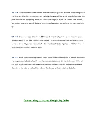 TIP #49: Don't fall victim to crash diets. These are bad for you and do more harm than good in
the long run. The short term results are typically that you will lose a few pounds, but once you
give them up then everything comes back and your weight is worse the second time around.
You cannot survive on a crash diet and you eventually get to a point where you have to give it
up.
TIP #50: Chew your food at least 8 to 12 times whether it is liquid food, sweets or ice cream.
This adds saliva to the food that digests the sugar. When food isn't eaten properly and is just
swallowed, you fill your stomach with food that isn't ready to be digested and it then does not
yield the health benefits that you need.
TIP #51: When you are cooking with oil, use a good Extra Virgin Olive Oil. It is more expensive
than vegetable oil, but the health benefits are much better and it is worth the cost. Olive oil
has been associated with a reduced risk in coronary heart disease and helps to increase the
elasticity of the arterial walls which reduces the chance for heart attack and stroke.
Easiest Way to Loose Weight by 54lbs
 