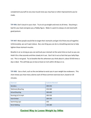 complement yourself on any new muscle tone you may have or other improvements you've
made.
TIP #96: Don't slouch in your chair. Try to sit up straight and erect at all times. Slouching is
bad for your back and gives you a flabby figure. Make it a point to always sit and stand with
good posture.
TIP #97: Most people would like to target their stomachs and get rid of that area all together.
Unfortunately, we can't spot reduce. But, one thing you can do is a breathing exercise to help
tighten those stomach muscles.
Breathe in air as strong as you can and tuck your stomach at the same time as much as you can.
Hold it for a few seconds and then slowly let it out. Don't let it out so fast that your belly flops
out. This is not good. Try to breathe like this whenever you think about it, about 50-60 times a
day is ideal. This will help you to lose at least an inch within 20 days or so.
TIP #98: Use a chart, such as the one below to assist you in your weight loss endeavors. This
chart shows you how many calories each of these common exercises burn, based on 20
minutes.
Exercise Calories Burned
Aerobics 200-250
Stationary Bicycling 250-300
Actual Bicycling 300-400
Running at 5-6 mph 300-350
Stairclimber 200-250
Swimming Laps 350
Brisk Walking 150-180
Easiest Way to Loose Weight by 54lbs
 