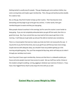 Getting started is usually easy for people. They go shopping, get some workout clothes, buy
some running shoes and maybe a gym membership. Then, they go and workout pretty steadily
for a week or two.
But, as they go, they find it harder to keep up their routine. Their lives become more
demanding and they begin to go to the gym less and less. In other words, their gym
membership goes to waste and they just stop going.
Many people choose to workout in the evenings, but for some this routine is even harder to
keep going. If you are not completely exhausted when you get off from work, then this is a
good time to go. But, if you cannot then you may need to find a way to get there in the
morning. It will help you to get woke up and you'll be able to maintain your consistency.
There is a misconception that exercise makes you tired, but that's not necessarily the case. It
may do this to you the first few times, but as you get fit you will find you have more energy.
Couple exercise with adequate sleep, you shouldn't have any problem getting up in the
morning and getting going. Plus, you'll be energized all day long, which will help you to make it
through your workday much easier.
Even if you don't have a gym membership, chances are that there is a sidewalk outside your
house and some people may even have access to a pool. Get up a half hour earlier, throw on
the sneakers and get to walking, running, jogging or whatever your exercise of choice is. If you
have a four legged friend, they'll surely enjoy this time with you as well.
Easiest Way to Loose Weight by 54lbs
 