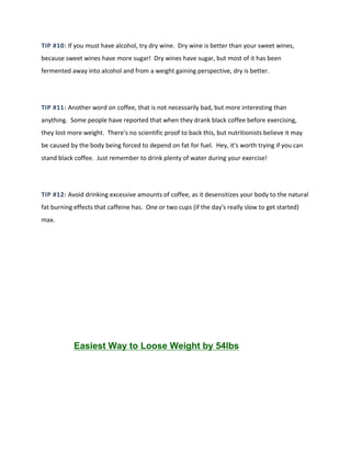 TIP #10: If you must have alcohol, try dry wine. Dry wine is better than your sweet wines,
because sweet wines have more sugar! Dry wines have sugar, but most of it has been
fermented away into alcohol and from a weight gaining perspective, dry is better.
TIP #11: Another word on coffee, that is not necessarily bad, but more interesting than
anything. Some people have reported that when they drank black coffee before exercising,
they lost more weight. There's no scientific proof to back this, but nutritionists believe it may
be caused by the body being forced to depend on fat for fuel. Hey, it's worth trying if you can
stand black coffee. Just remember to drink plenty of water during your exercise!
TIP #12: Avoid drinking excessive amounts of coffee, as it desensitizes your body to the natural
fat burning effects that caffeine has. One or two cups (if the day's really slow to get started)
max.
Easiest Way to Loose Weight by 54lbs
 