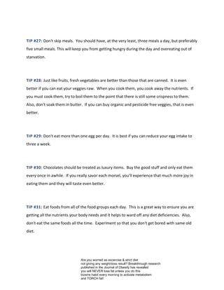 TIP #27: Don't skip meals. You should have, at the very least, three meals a day, but preferably
five small meals. This will keep you from getting hungry during the day and overeating out of
starvation.
TIP #28: Just like fruits, fresh vegetables are better than those that are canned. It is even
better if you can eat your veggies raw. When you cook them, you cook away the nutrients. If
you must cook them, try to boil them to the point that there is still some crispness to them.
Also, don't soak them in butter. If you can buy organic and pesticide free veggies, that is even
better.
TIP #29: Don't eat more than one egg per day. It is best if you can reduce your egg intake to
three a week.
TIP #30: Chocolates should be treated as luxury items. Buy the good stuff and only eat them
every once in awhile. If you really savor each morsel, you'll experience that much more joy in
eating them and they will taste even better.
TIP #31: Eat foods from all of the food groups each day. This is a great way to ensure you are
getting all the nutrients your body needs and it helps to ward off any diet deficiencies. Also,
don't eat the same foods all the time. Experiment so that you don't get bored with same old
diet.
Are you worried as excercise & strict diet
not giving any weight-loss result? Breakthrough research
published in the Journal of Obesity has revealed
you will NEVER lose fat unless you do this
bizarre habit every morning to activate metabolism
and TORCH fat!
 