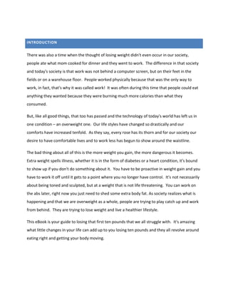 INTRODUCTION
There was also a time when the thought of losing weight didn't even occur in our society,
people ate what mom cooked for dinner and they went to work. The difference in that society
and today's society is that work was not behind a computer screen, but on their feet in the
fields or on a warehouse floor. People worked physically because that was the only way to
work, in fact, that's why it was called work! It was often during this time that people could eat
anything they wanted because they were burning much more calories than what they
consumed.
But, like all good things, that too has passed and the technology of today's world has left us in
one condition – an overweight one. Our life styles have changed so drastically and our
comforts have increased tenfold. As they say, every rose has its thorn and for our society our
desire to have comfortable lives and to work less has begun to show around the waistline.
The bad thing about all of this is the more weight you gain, the more dangerous it becomes.
Extra weight spells illness, whether it is in the form of diabetes or a heart condition, it's bound
to show up if you don't do something about it. You have to be proactive in weight gain and you
have to work it off until it gets to a point where you no longer have control. It's not necessarily
about being toned and sculpted, but at a weight that is not life threatening. You can work on
the abs later, right now you just need to shed some extra body fat. As society realizes what is
happening and that we are overweight as a whole, people are trying to play catch up and work
from behind. They are trying to lose weight and live a healthier lifestyle.
This eBook is your guide to losing that first ten pounds that we all struggle with. It's amazing
what little changes in your life can add up to you losing ten pounds and they all revolve around
eating right and getting your body moving.
 