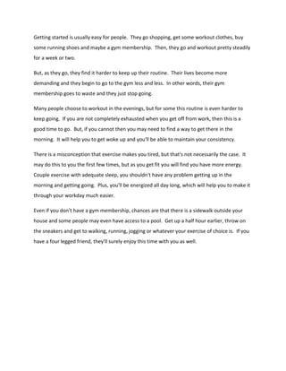 Getting started is usually easy for people. They go shopping, get some workout clothes, buy
some running shoes and maybe a gym membership. Then, they go and workout pretty steadily
for a week or two.
But, as they go, they find it harder to keep up their routine. Their lives become more
demanding and they begin to go to the gym less and less. In other words, their gym
membership goes to waste and they just stop going.
Many people choose to workout in the evenings, but for some this routine is even harder to
keep going. If you are not completely exhausted when you get off from work, then this is a
good time to go. But, if you cannot then you may need to find a way to get there in the
morning. It will help you to get woke up and you'll be able to maintain your consistency.
There is a misconception that exercise makes you tired, but that's not necessarily the case. It
may do this to you the first few times, but as you get fit you will find you have more energy.
Couple exercise with adequate sleep, you shouldn't have any problem getting up in the
morning and getting going. Plus, you'll be energized all day long, which will help you to make it
through your workday much easier.
Even if you don't have a gym membership, chances are that there is a sidewalk outside your
house and some people may even have access to a pool. Get up a half hour earlier, throw on
the sneakers and get to walking, running, jogging or whatever your exercise of choice is. If you
have a four legged friend, they'll surely enjoy this time with you as well.
 
