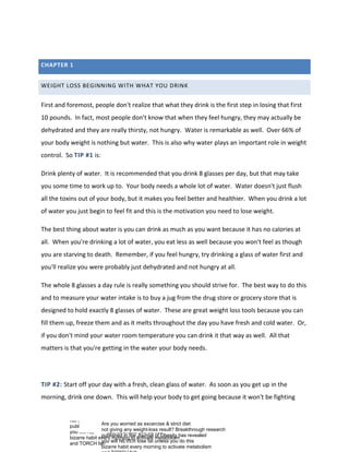 CHAPTER 1
WEIGHT LOSS BEGINNING WITH WHAT YOU DRINK
First and foremost, people don't realize that what they drink is the first step in losing that first
10 pounds. In fact, most people don't know that when they feel hungry, they may actually be
dehydrated and they are really thirsty, not hungry. Water is remarkable as well. Over 66% of
your body weight is nothing but water. This is also why water plays an important role in weight
control. So TIP #1 is:
Drink plenty of water. It is recommended that you drink 8 glasses per day, but that may take
you some time to work up to. Your body needs a whole lot of water. Water doesn't just flush
all the toxins out of your body, but it makes you feel better and healthier. When you drink a lot
of water you just begin to feel fit and this is the motivation you need to lose weight.
The best thing about water is you can drink as much as you want because it has no calories at
all. When you're drinking a lot of water, you eat less as well because you won't feel as though
you are starving to death. Remember, if you feel hungry, try drinking a glass of water first and
you'll realize you were probably just dehydrated and not hungry at all.
The whole 8 glasses a day rule is really something you should strive for. The best way to do this
and to measure your water intake is to buy a jug from the drug store or grocery store that is
designed to hold exactly 8 glasses of water. These are great weight loss tools because you can
fill them up, freeze them and as it melts throughout the day you have fresh and cold water. Or,
if you don't mind your water room temperature you can drink it that way as well. All that
matters is that you're getting in the water your body needs.
TIP #2: Start off your day with a fresh, clean glass of water. As soon as you get up in the
morning, drink one down. This will help your body to get going because it won't be fighting
Are you worried as excercise & strict diet
not giving any weight-loss result? Breakthrough research
published in the Journal of Obesity has revealed
you will NEVER lose fat unless you do this
bizarre habit every morning to activate metabolism
and TORCH fat!
Are you worried as excercise & strict diet
not giving any weight-loss result? Breakthrough research
published in the Journal of Obesity has revealed
you will NEVER lose fat unless you do this
bizarre habit every morning to activate metabolism
 