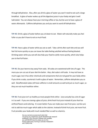 through dehydration. Also, after you drink a glass of water you won't need to eat such a large
breakfast. A glass of water wakes up all the digestive juices in your body and gets it well
lubricated. You can always have your morning coffee or tea, but be sure to have a glass of
water afterwards. Caffeine dehydrates you and you want to ward off dehydration.
TIP #3: Drink a glass of water before you sit down to eat. Water will naturally make you feel
fuller so you don't have to eat as much food.
TIP #4: Have a glass of water while you eat as well. Take a drink after each bite and you will
feel full more quickly so you can leave the table feeling satisfied without feeling bloated.
Drinking water while you eat will also help your food to settle more quickly, which also helps
you to feel full faster.
TIP #5: Do your best to stay away from soda. All sodas are sweetened with lots of sugar. The
more you can cut out of your diet the better. Also, diet soda is still soda. It may not have as
much sugar, but it has other chemicals and components that are not good for your body either.
If you drink a soda, counteract it with a glass of water. Remember, caffeine dehydrates you as
well. Decaffeinated sodas still have caffeine in small amounts as well and just as much sugar, so
they are not much healthier either.
TIP #6: Fruit juice isn't as healthy as most people think either. Juice actually has a lot of sugar
in it as well. If you are craving a glass of juice, drink fresh fruit juice instead of juice that has
artificial flavors and coloring. It is even better if you can make your own fruit juice. Just be sure
not to add too much sugar which adds to the calories. Instead of drink fruit juice, eat more fruit.
Fruit provides your body with much needed fiber as well as vitamins.
Are you worried as excercise & strict diet
not giving any weight-loss result? Breakthrough research
published in the Journal of Obesity has revealed
you will NEVER lose fat unless you do this
bizarre habit every morning to activate metabolism
and TORCH fat!
 