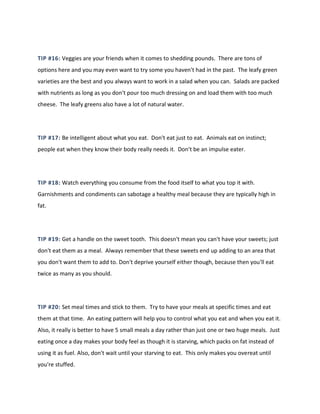 TIP #16: Veggies are your friends when it comes to shedding pounds. There are tons of
options here and you may even want to try some you haven't had in the past. The leafy green
varieties are the best and you always want to work in a salad when you can. Salads are packed
with nutrients as long as you don't pour too much dressing on and load them with too much
cheese. The leafy greens also have a lot of natural water.
TIP #17: Be intelligent about what you eat. Don't eat just to eat. Animals eat on instinct;
people eat when they know their body really needs it. Don't be an impulse eater.
TIP #18: Watch everything you consume from the food itself to what you top it with.
Garnishments and condiments can sabotage a healthy meal because they are typically high in
fat.
TIP #19: Get a handle on the sweet tooth. This doesn't mean you can't have your sweets; just
don't eat them as a meal. Always remember that these sweets end up adding to an area that
you don't want them to add to. Don't deprive yourself either though, because then you'll eat
twice as many as you should.
TIP #20: Set meal times and stick to them. Try to have your meals at specific times and eat
them at that time. An eating pattern will help you to control what you eat and when you eat it.
Also, it really is better to have 5 small meals a day rather than just one or two huge meals. Just
eating once a day makes your body feel as though it is starving, which packs on fat instead of
using it as fuel. Also, don't wait until your starving to eat. This only makes you overeat until
you're stuffed.
 