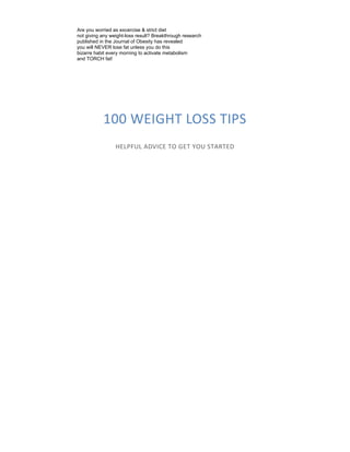 100 WEIGHT LOSS TIPS
HELPFUL ADVICE TO GET YOU STARTED
Are you worried as excercise & strict diet
not giving any weight-loss result? Breakthrough research
published in the Journal of Obesity has revealed
you will NEVER lose fat unless you do this
bizarre habit every morning to activate metabolism
and TORCH fat!
 