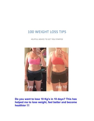 100 WEIGHT LOSS TIPS
HELPFUL ADVICE TO GET YOU STARTED
Do you want to lose 10 Kg's in 10 days? This has
helped me to lose weight, feel better and become
healthier !!!
 