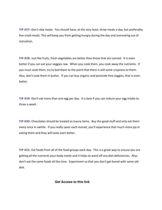 TIP #27: Don't skip meals. You should have, at the very least, three meals a day, but preferably
five small meals. This will keep you from getting hungry during the day and overeating out of
starvation.
TIP #28: Just like fruits, fresh vegetables are better than those that are canned. It is even
better if you can eat your veggies raw. When you cook them, you cook away the nutrients. If
you must cook them, try to boil them to the point that there is still some crispness to them.
Also, don't soak them in butter. If you can buy organic and pesticide free veggies, that is even
better.
TIP #29: Don't eat more than one egg per day. It is best if you can reduce your egg intake to
three a week.
TIP #30: Chocolates should be treated as luxury items. Buy the good stuff and only eat them
every once in awhile. If you really savor each morsel, you'll experience that much more joy in
eating them and they will taste even better.
TIP #31: Eat foods from all of the food groups each day. This is a great way to ensure you are
getting all the nutrients your body needs and it helps to ward off any diet deficiencies. Also,
don't eat the same foods all the time. Experiment so that you don't get bored with same old
diet.
Get Access to this link
 
