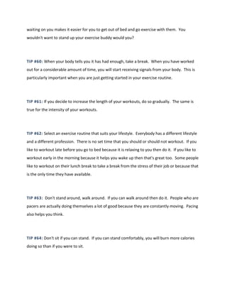 waiting on you makes it easier for you to get out of bed and go exercise with them. You
wouldn't want to stand up your exercise buddy would you?
TIP #60: When your body tells you it has had enough, take a break. When you have worked
out for a considerable amount of time, you will start receiving signals from your body. This is
particularly important when you are just getting started in your exercise routine.
TIP #61: If you decide to increase the length of your workouts, do so gradually. The same is
true for the intensity of your workouts.
TIP #62: Select an exercise routine that suits your lifestyle. Everybody has a different lifestyle
and a different profession. There is no set time that you should or should not workout. If you
like to workout late before you go to bed because it is relaxing to you then do it. If you like to
workout early in the morning because it helps you wake up then that's great too. Some people
like to workout on their lunch break to take a break from the stress of their job or because that
is the only time they have available.
TIP #63: Don't stand around, walk around. If you can walk around then do it. People who are
pacers are actually doing themselves a lot of good because they are constantly moving. Pacing
also helps you think.
TIP #64: Don't sit if you can stand. If you can stand comfortably, you will burn more calories
doing so than if you were to sit.
 
