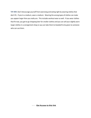 TIP #99: Don't discourage yourself from exercising and eating right by wearing clothes that
don't fit. If you're a medium, wear a medium. Wearing the wrong types of clothes can make
you appear larger than you really are. This includes workout wear as well. If you wear clothes
that fit now, you get to go shopping later for smaller clothes and you can sell your slightly worn
larger clothes in a consignment shop or you can take them to Goodwill to be given to someone
who can use them.
Get AacceGet Access to this link
 