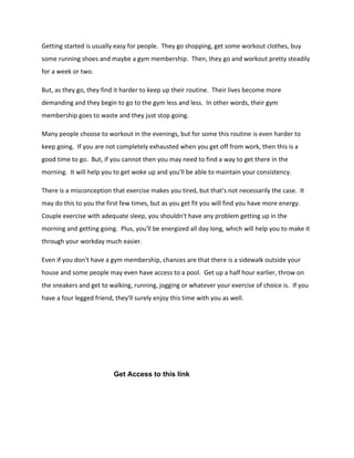 Getting started is usually easy for people. They go shopping, get some workout clothes, buy
some running shoes and maybe a gym membership. Then, they go and workout pretty steadily
for a week or two.
But, as they go, they find it harder to keep up their routine. Their lives become more
demanding and they begin to go to the gym less and less. In other words, their gym
membership goes to waste and they just stop going.
Many people choose to workout in the evenings, but for some this routine is even harder to
keep going. If you are not completely exhausted when you get off from work, then this is a
good time to go. But, if you cannot then you may need to find a way to get there in the
morning. It will help you to get woke up and you'll be able to maintain your consistency.
There is a misconception that exercise makes you tired, but that's not necessarily the case. It
may do this to you the first few times, but as you get fit you will find you have more energy.
Couple exercise with adequate sleep, you shouldn't have any problem getting up in the
morning and getting going. Plus, you'll be energized all day long, which will help you to make it
through your workday much easier.
Even if you don't have a gym membership, chances are that there is a sidewalk outside your
house and some people may even have access to a pool. Get up a half hour earlier, throw on
the sneakers and get to walking, running, jogging or whatever your exercise of choice is. If you
have a four legged friend, they'll surely enjoy this time with you as well.
Get Access to this link
 