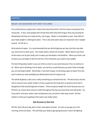 CHAPTER 1
WEIGHT LOSS BEGINNING WITH WHAT YOU DRINK
First and foremost, people don't realize that what they drink is the first step in losing that first
10 pounds. In fact, most people don't know that when they feel hungry, they may actually be
dehydrated and they are really thirsty, not hungry. Water is remarkable as well. Over 66% of
your body weight is nothing but water. This is also why water plays an important role in weight
control. So TIP #1 is:
Drink plenty of water. It is recommended that you drink 8 glasses per day, but that may take
you some time to work up to. Your body needs a whole lot of water. Water doesn't just flush
all the toxins out of your body, but it makes you feel better and healthier. When you drink a lot
of water you just begin to feel fit and this is the motivation you need to lose weight.
The best thing about water is you can drink as much as you want because it has no calories at
all. When you're drinking a lot of water, you eat less as well because you won't feel as though
you are starving to death. Remember, if you feel hungry, try drinking a glass of water first and
you'll realize you were probably just dehydrated and not hungry at all.
The whole 8 glasses a day rule is really something you should strive for. The best way to do this
and to measure your water intake is to buy a jug from the drug store or grocery store that is
designed to hold exactly 8 glasses of water. These are great weight loss tools because you can
fill them up, freeze them and as it melts throughout the day you have fresh and cold water. Or,
if you don't mind your water room temperature you can drink it that way as well. All that
matters is that you're getting in the water your body needs.
TIP #2: Start off your day with a fresh, clean glass of water. As soon as you get up in the
morning, drink one down. This will help your body to get going because it won't be fighting
Get Access to this link
 