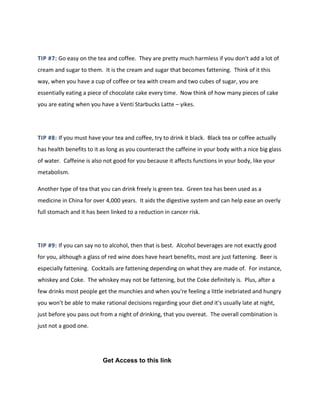 TIP #7: Go easy on the tea and coffee. They are pretty much harmless if you don't add a lot of
cream and sugar to them. It is the cream and sugar that becomes fattening. Think of it this
way, when you have a cup of coffee or tea with cream and two cubes of sugar, you are
essentially eating a piece of chocolate cake every time. Now think of how many pieces of cake
you are eating when you have a Venti Starbucks Latte – yikes.
TIP #8: If you must have your tea and coffee, try to drink it black. Black tea or coffee actually
has health benefits to it as long as you counteract the caffeine in your body with a nice big glass
of water. Caffeine is also not good for you because it affects functions in your body, like your
metabolism.
Another type of tea that you can drink freely is green tea. Green tea has been used as a
medicine in China for over 4,000 years. It aids the digestive system and can help ease an overly
full stomach and it has been linked to a reduction in cancer risk.
TIP #9: If you can say no to alcohol, then that is best. Alcohol beverages are not exactly good
for you, although a glass of red wine does have heart benefits, most are just fattening. Beer is
especially fattening. Cocktails are fattening depending on what they are made of. For instance,
whiskey and Coke. The whiskey may not be fattening, but the Coke definitely is. Plus, after a
few drinks most people get the munchies and when you're feeling a little inebriated and hungry
you won't be able to make rational decisions regarding your diet and it's usually late at night,
just before you pass out from a night of drinking, that you overeat. The overall combination is
just not a good one.
Get Access to this link
 