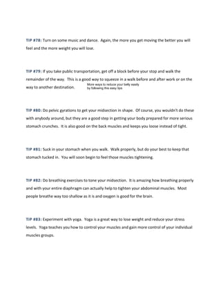 TIP #78: Turn on some music and dance. Again, the more you get moving the better you will
feel and the more weight you will lose.
TIP #79: If you take public transportation, get off a block before your stop and walk the
remainder of the way. This is a good way to squeeze in a walk before and after work or on the
way to another destination.
TIP #80: Do pelvic gyrations to get your midsection in shape. Of course, you wouldn't do these
with anybody around, but they are a good step in getting your body prepared for more serious
stomach crunches. It is also good on the back muscles and keeps you loose instead of tight.
TIP #81: Suck in your stomach when you walk. Walk properly, but do your best to keep that
stomach tucked in. You will soon begin to feel those muscles tightening.
TIP #82: Do breathing exercises to tone your midsection. It is amazing how breathing properly
and with your entire diaphragm can actually help to tighten your abdominal muscles. Most
people breathe way too shallow as it is and oxygen is good for the brain.
TIP #83: Experiment with yoga. Yoga is a great way to lose weight and reduce your stress
levels. Yoga teaches you how to control your muscles and gain more control of your individual
muscles groups.
More ways to reduce your belly easily
by following this easy tips
 
