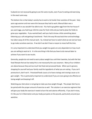 husband are not necessarily going to see the same results, even if you're eating and exercising
in the exact same way.
The bottom line is that today's society has to work a lot harder than societies of the past. Sixty
years ago women and men were thin because they had to work. Manual labor was a
requirement or you wouldn't be able to eat. You had to go gather eggs from the hen house if
you want eggs, you had to go milk the cows for fresh milk and you had to plow the fields to
grow your vegetables. If you wanted beef, well you had to know a little something about
fattening up a calf and getting it butchered. That's the way life was back then and technology
has taken away all of this manual work. So, instead we have to watch what we eat and we have
to go make ourselves exercise. If we don't we don't have a reason to move half the time.
It is very important to understand that you weight loss goals are very dependent on how much
you are willing to work at it. It is the one thing in life that you have to do manual labor to
achieve if you want to see results.
Generally, people do not need to worry about weight loss until their twenties, but with the fast
food lifestyle that we live today this is not necessarily the case anymore. Many of our children
are obese because they eat too much fast food and processed foods. When you're grocery
shopping for yourself and your family read the ingredients of what you are eating. If you can't
pronounce it, don't eat it. Processed foods cause us to have cravings and cravings cause us to
gain weight. This is particularly important to understand if you are ever going to be effective at
losing weight and keeping it off.
Watching your diet alone is not going to make you lose weight though. The proper diet has to
be paired with the proper amount of exercise as well. The solution is an exercise regiment that
will give your body the exercise it needs to burn fat and calories efficiently. If you don't move,
it's like you're in hibernation and your body just packs on the pounds, particularly around your
waistline.
 