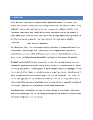 INTRODUCTION
There was also a time when the thought of losing weight didn't even occur in our society,
people ate what mom cooked for dinner and they went to work. The difference in that society
and today's society is that work was not behind a computer screen, but on their feet in the
fields or on a warehouse floor. People worked physically because that was the only way to
work, in fact, that's why it was called work! It was often during this time that people could eat
anything they wanted because they were burning much more calories than what they
consumed.
But, like all good things, that too has passed and the technology of today's world has left us in
one condition – an overweight one. Our life styles have changed so drastically and our
comforts have increased tenfold. As they say, every rose has its thorn and for our society our
desire to have comfortable lives and to work less has begun to show around the waistline.
The bad thing about all of this is the more weight you gain, the more dangerous it becomes.
Extra weight spells illness, whether it is in the form of diabetes or a heart condition, it's bound
to show up if you don't do something about it. You have to be proactive in weight gain and you
have to work it off until it gets to a point where you no longer have control. It's not necessarily
about being toned and sculpted, but at a weight that is not life threatening. You can work on
the abs later, right now you just need to shed some extra body fat. As society realizes what is
happening and that we are overweight as a whole, people are trying to play catch up and work
from behind. They are trying to lose weight and live a healthier lifestyle.
This eBook is your guide to losing that first ten pounds that we all struggle with. It's amazing
what little changes in your life can add up to you losing ten pounds and they all revolve around
eating right and getting your body moving.
How to weight loss in a easy way ?
 