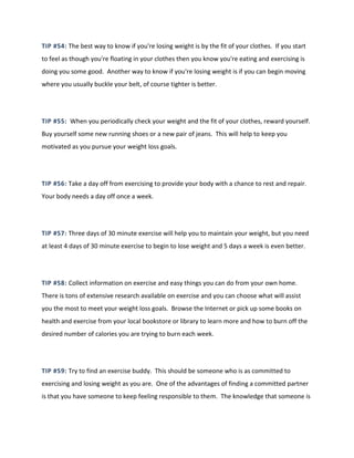 TIP #54: The best way to know if you're losing weight is by the fit of your clothes. If you start
to feel as though you're floating in your clothes then you know you're eating and exercising is
doing you some good. Another way to know if you're losing weight is if you can begin moving
where you usually buckle your belt, of course tighter is better.
TIP #55: When you periodically check your weight and the fit of your clothes, reward yourself.
Buy yourself some new running shoes or a new pair of jeans. This will help to keep you
motivated as you pursue your weight loss goals.
TIP #56: Take a day off from exercising to provide your body with a chance to rest and repair.
Your body needs a day off once a week.
TIP #57: Three days of 30 minute exercise will help you to maintain your weight, but you need
at least 4 days of 30 minute exercise to begin to lose weight and 5 days a week is even better.
TIP #58: Collect information on exercise and easy things you can do from your own home.
There is tons of extensive research available on exercise and you can choose what will assist
you the most to meet your weight loss goals. Browse the Internet or pick up some books on
health and exercise from your local bookstore or library to learn more and how to burn off the
desired number of calories you are trying to burn each week.
TIP #59: Try to find an exercise buddy. This should be someone who is as committed to
exercising and losing weight as you are. One of the advantages of finding a committed partner
is that you have someone to keep feeling responsible to them. The knowledge that someone is
 
