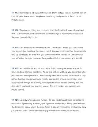 TIP #17: Be intelligent about what you eat. Don't eat just to eat. Animals eat on
instinct; people eat when they know their body really needs it. Don't be an
impulse eater.
TIP #18: Watch everything you consume from the food itself to what you top it
with. Garnishments and condiments can sabotage a healthy meal because
they are typically high in fat.
TIP #19: Get a handle on the sweet tooth. This doesn't mean you can't have
your sweets; just don't eat them as a meal. Always remember that these sweets
end up adding to an area that you don't want them to add to. Don't deprive
yourself either though, because then you'll eat twice as many as you should.
TIP #20: Set meal times and stick to them. Try to have your meals at specific
times and eat them at that time. An eating pattern will help you to control what
you eat and when you eat it. Also, it really is better to have 5 small meals a day
rather than just one or two huge meals. Just eating once a day makes your
body feel as though it is starving, which packs on fat instead of using it as fuel.
Also, don't wait until your starving to eat. This only makes you overeat until
you're stuffed.
TIP #21: Eat only when you are hungry. Be sure to drink a glass of water first to
determine if you really are hungry or if you are really thirsty. Many people have
the tendency to eat when they see food. It doesn't mean they are hungry; they
just want to eat it. Don't eat anything you're offered unless you really are
 